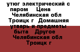 утюг электрический с паром. › Цена ­ 800 - Челябинская обл., Троицк г. Домашняя утварь и предметы быта » Другое   . Челябинская обл.,Троицк г.